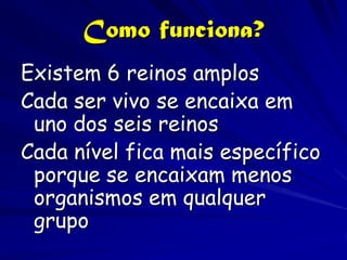 Como funciona?
Existem 6 reinos amplos
Cada ser vivo se encaixa em
 uno dos seis reinos
Cada nível fica mais específico
 porque se encaixam menos
 organismos em qualquer
 grupo
 