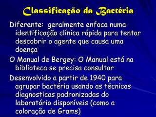 Classificação da Bactéria
Diferente: geralmente enfoca numa
 identificação clínica rápida para tentar
 descobrir o agente que causa uma
 doença
O Manual de Bergey: O Manual está na
 biblioteca se precisa consultar
Desenvolvido a partir de 1940 para
 agrupar bactéria usando as técnicas
 diagnosticas padronizadas do
 laboratório disponíveis (como a
 coloração de Grams)
 