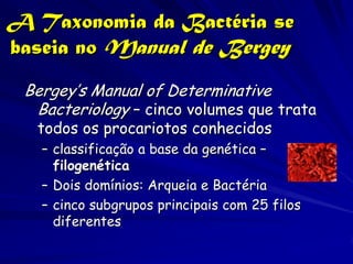 A Taxonomia da Bactéria se
baseia no Manual de Bergey
 Bergey’s Manual of Determinative
  Bacteriology – cinco volumes que trata
  todos os procariotos conhecidos
   – classificação a base da genética –
     filogenética
   – Dois domínios: Arqueia e Bactéria
   – cinco subgrupos principais com 25 filos
     diferentes
 