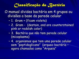 Classificação da Bactéria
O manual divides bactéria em 4 grupos ou
 divisões a base da parede celular
  – 1. Gram + (ficam violeta)
  – 2. Gram - (destain, and are counterstained
    pink or reddish color)
  – 3. Bactéria que não tem parede celular
    (micoplasma)
  – 4. organismos que tem uma parede celular
    sem “peptidoglicano” (arqueo-bactéria –
    agora chamados como “Arqueia”
 
