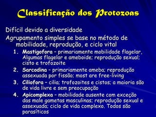 Classificação dos Protozoas
Difícil devido a diversidade
Agrupamento simples se base no método de
    mobilidade, reprodução, e ciclo vital
  1. Mastigofora – primariamente mobilidade flagelar,
     Algumas flagelar e ameboide; reprodução sexual;
     cisto e trofozoite
  2. Sarcodina – primariamente ameba; reprodução
     assexuada por fissão; most are free-living
  3. Ciliofora – cilia; trofozoites e cistos; a maioria são
     de vida livre e sem preocupação
  4. Apicomplexa – mobilidade ausente com exceção
     das male gametas masculinas; reprodução sexual e
     assexuada; ciclo de vida complexo. Todos são
     parasíticos
 