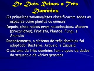 De Dois Reinos a Três
       Domínios
Os primeiros taxonomistas classificaram todas as
  espécies como plantas ou animais
Depois, cinco reinos eram reconhecidos: Monera
  (procariotos), Protista, Plantae, Fungi, e
  Animalia
Recentemente, o sistema de três domínios foi
  adoptado: Bactéria, Arqueia, e Euqueia
O sistema de três domínios tem o apoio de dados
  da sequencia de vários genomas
 