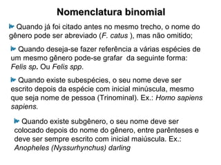 Nomenclatura binomialNomenclatura binomial
Quando já foi citado antes no mesmo trecho, o nome do
gênero pode ser abreviado (F. catus ), mas não omitido;
Quando deseja-se fazer referência a várias espécies de
um mesmo gênero pode-se grafar da seguinte forma:
Felis sp. Ou Felis spp.
Quando existe subespécies, o seu nome deve ser
escrito depois da espécie com inicial minúscula, mesmo
que seja nome de pessoa (Trinominal). Ex.: Homo sapiens
sapiens.
Quando existe subgênero, o seu nome deve ser
colocado depois do nome do gênero, entre parênteses e
deve ser sempre escrito com inicial maiúscula. Ex.:
Anopheles (Nyssurhynchus) darling
 