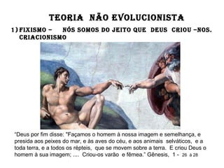 TEORIA NÃO EVOLUCIONISTA
1) FIXISMO – NÓS SOMOS DO JEITO QUE DEUS CRIOU –NOS.
CRIACIONISMO
“Deus por fim disse: "Façamos o homem à nossa imagem e semelhança, e
presida aos peixes do mar, e às aves do céu, e aos animais selváticos, e a
toda terra, e a todos os répteis, que se movem sobre a terra. E criou Deus o
homem à sua imagem; .... Criou-os varão e fêmea.” Gênesis, 1 - 26 à 28
 