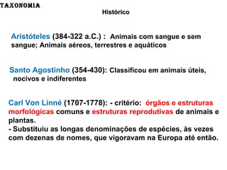 TAXONOMIA
HistóricoHistórico
Aristóteles (384-322 a.C.) : Animais com sangue e sem
sangue; Animais aéreos, terrestres e aquáticos
Santo Agostinho (354-430): Classificou em animais úteis,
nocivos e indiferentes
Carl Von Linné (1707-1778): - critério: órgãos e estruturas
morfológicas comuns e estruturas reprodutivas de animais e
plantas.
- Substituiu as longas denominações de espécies, às vezes
com dezenas de nomes, que vigoravam na Europa até então.
 