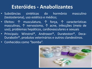 Esteróides - Anabolizantes
• Substâncias sintéticas do hormônio masculino
(testosterona), uso estético e médico;
• Efeitos: ↑ musculatura, ↑ força, ↑ características
masculinas, ↑ nervosismo, ↑ acne, infecções (meio de
uso), problemas hepáticos, cardiovasculares e sexuais
• Principais: Winstrol®, Androxon®, Durateston®, Deca-
Durabolin®, produtos veterinários e outros clandestinos.
• Conhecidos como “bomba”.
 
