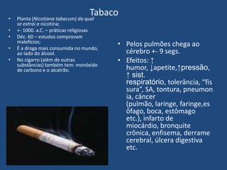 Tabaco• Planta (Nicotiana tabacum) da qual
se extrai a nicotina;
• +- 1000. a.C. – práticas religiosas
• Déc. 60 – estudos comprovam
malefícios;
• É a droga mais consumida no mundo,
ao lado do álcool.
• No cigarro (além de outras
substâncias) também tem: monóxido
de carbono e o alcatrão.
• Pelos pulmões chega ao
cérebro +- 9 segs.
• Efeitos: ↑
humor, ↓apetite,↑pressão,
↑ sist.
respiratório, tolerância, “fis
sura”, SA, tontura, pneumon
ia, câncer
(pulmão, laringe, faringe,es
ôfago, boca, estômago
etc.), infarto de
miocárdio, bronquite
crônica, enfisema, derrame
cerebral, úlcera digestiva
etc.
 