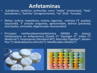 Anfetaminas
• Substâncias sintéticas conhecidas como “rebite” (motoristas), “bola”
(estudantes ), “bolinha” (emagrecimento), “ice” (EUA - fumada).
• Efeitos: euforia, inapetência, insônia, logorreia, midríase (↑ pupilas),
taquicardia, ↑ pressão sanguínea, agressividade, delírios (paranoia),
alucinações, convulsão, degeneração neurocerebral
• Principais: metilenodioximetanfetamina (MDMA ou extasy);
Dietilpropiona ou Anfepramona (Dualid S®; Hipofagin S®; Inibex S®;
Moderine®); Fenproporex (Desobesil-M®); Mazindol (Fagolipo®; Absten-
Plus ®); Metanfetamina (Pervitin®); Metilfenidato (Ritalina®)
 