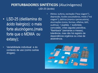 PERTURBADORES SINTÉTICOS (Alucinógenos)
LSD-25 (ácido)
• LSD-25 (dietilamina do
ácido lisérgico): o mais
forte alucinógeno,(mais
forte que o MDMA ou
extasy);
• Variabilidade individual e do
contexto de uso (como outras
drogas).
• Efeitos: euforia, excitação (“boa viagem”),
depressão, ilusões assustadoras, medo (“má
viagem”), delírios (mania e persecutória),
alucinações (cores, formas, olfativa, tátil,
auditiva), ↑ pupilas, ↑ sudorese,
convulsão, crise (aguda) psicótica,
“flashback” (semanas a meses),
tolerância, mas não há registro de
dependência orgânica ou crise de
abstinência.
 