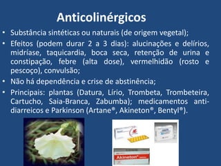 Anticolinérgicos
• Substância sintéticas ou naturais (de origem vegetal);
• Efeitos (podem durar 2 a 3 dias): alucinações e delírios,
midríase, taquicardia, boca seca, retenção de urina e
constipação, febre (alta dose), vermelhidão (rosto e
pescoço), convulsão;
• Não há dependência e crise de abstinência;
• Principais: plantas (Datura, Lírio, Trombeta, Trombeteira,
Cartucho, Saia-Branca, Zabumba); medicamentos anti-
diarreicos e Parkinson (Artane®, Akineton®, Bentyl®).
 
