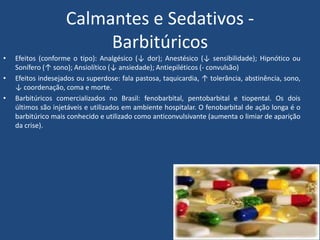 Calmantes e Sedativos -
Barbitúricos
• Efeitos (conforme o tipo): Analgésico (↓ dor); Anestésico (↓ sensibilidade); Hipnótico ou
Sonífero (↑ sono); Ansiolítico (↓ ansiedade); Antiepiléticos (- convulsão)
• Efeitos indesejados ou superdose: fala pastosa, taquicardia, ↑ tolerância, abstinência, sono,
↓ coordenação, coma e morte.
• Barbitúricos comercializados no Brasil: fenobarbital, pentobarbital e tiopental. Os dois
últimos são injetáveis e utilizados em ambiente hospitalar. O fenobarbital de ação longa é o
barbitúrico mais conhecido e utilizado como anticonvulsivante (aumenta o limiar de aparição
da crise).
 
