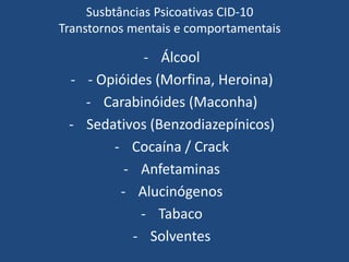 Susbtâncias Psicoativas CID-10
Transtornos mentais e comportamentais
- Álcool
- - Opióides (Morfina, Heroina)
- Carabinóides (Maconha)
- Sedativos (Benzodiazepínicos)
- Cocaína / Crack
- Anfetaminas
- Alucinógenos
- Tabaco
- Solventes
 