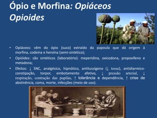 Ópio e Morfina: Opiáceos
Opioides
• Opiáceos: vêm do ópio (suco) extraído da papoula que dá origem à
morfina, codeína e heroína (semi-sintético);
• Opióides: são sintéticos (laboratório): meperidina, oxicodona, propoxifeno e
metadona;
• Efeitos: ↓ SNC, analgésico, hipnótico, antitussígeno (↓ tosse), antidiarreico-
constipação, torpor, embotamento afetivo, ↓ pressão arterial, ↓
respiração, contração das pupilas, ↑ tolerância e dependência, ↑ crise de
abstinência, coma, morte, infecções (meio de uso).
 