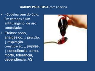 XAROPE PARA TOSSE com Codeína
• - Codeína vem do ópio.
Em xaropes é um
antitussígeno, de uso
controlado;
• Efeitos: sono,
analgésico, ↓ pressão,
↓ respiração,
constipação, ↓ pupilas,
↓ consciência, coma,
morte, tolerância,
dependência, AS.
 