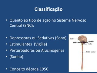 Classificação
• Quanto ao tipo de ação no Sistema Nervoso
Central (SNC):
• Depressoras ou Sedativas (Sono)
• Estimulantes (Vigília)
• Perturbadoras ou Alucinógenas
• (Sonho)
• Conceito década 1950
 