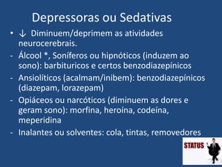 Depressoras ou Sedativas
• ↓ Diminuem/deprimem as atividades
neurocerebrais.
- Álcool *, Soníferos ou hipnóticos (induzem ao
sono): barbituricos e certos benzodiazepínicos
- Ansiolíticos (acalmam/inibem): benzodiazepínicos
(diazepam, lorazepam)
- Opiáceos ou narcóticos (diminuem as dores e
geram sono): morfina, heroína, codeína,
meperidina
- Inalantes ou solventes: cola, tintas, removedores
 