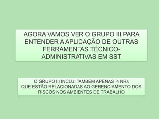 AGORA VAMOS VER O GRUPO III PARA
ENTENDER A APLICAÇÃO DE OUTRAS
FERRAMENTAS TÉCNICOADMINISTRATIVAS EM SST

O GRUPO III INCLUI TAMBEM APENAS 4 NRs
QUE ESTÃO RELACIONADAS AO GERENCIAMENTO DOS
RISCOS NOS AMBIENTES DE TRABALHO

 