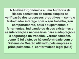 A Análise Ergonômica e uma Auditoria de
Riscos consistem de forma simples na
verificação dos processos produtivos - como o
trabalhador interage com o seu trabalho, seu
comportamento, seus equipamentos e
ferramentas, indicando os riscos existentes e
as intervenções necessárias para a adaptação e
a segurança no trabalho. Verifica também,
como já foi visto, se há conformidade com o
Sistema de Gestão utilizado pela empresa e,
principalmente, a conformidade legal (NRs)

 