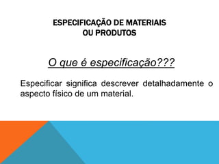 ESPECIFICAÇÃO DE MATERIAIS 
OU PRODUTOS 
O que é especificação??? 
Especificar significa descrever detalhadamente o 
aspecto físico de um material. 
 