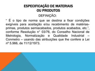 ESPECIFICAÇÃO DE MATERIAIS 
OU PRODUTOS 
DEFINIÇÃO: 
“ É o tipo de norma que se destina a fixar condições 
exigíveis para aceitação e/ou recebimento de matérias-primas, 
produtos semiacabados, produtos acabados, etc.”, 
conforme Resolução n° 03/76, do Conselho Nacional de 
Metrologia, Normalização e Qualidade Industrial – 
Conmetro – usando das atribuições que lhe confere a Lei 
nº 5.966, de 11/12/1973. 
 