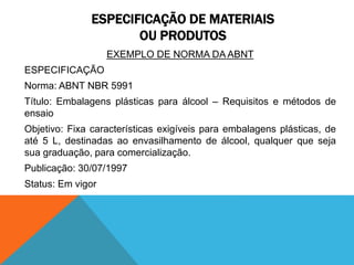 ESPECIFICAÇÃO DE MATERIAIS 
OU PRODUTOS 
EXEMPLO DE NORMA DA ABNT 
ESPECIFICAÇÃO 
Norma: ABNT NBR 5991 
Título: Embalagens plásticas para álcool – Requisitos e métodos de 
ensaio 
Objetivo: Fixa características exigíveis para embalagens plásticas, de 
até 5 L, destinadas ao envasilhamento de álcool, qualquer que seja 
sua graduação, para comercialização. 
Publicação: 30/07/1997 
Status: Em vigor 
 