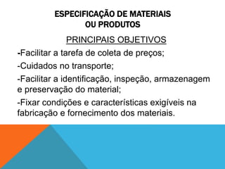 ESPECIFICAÇÃO DE MATERIAIS 
OU PRODUTOS 
PRINCIPAIS OBJETIVOS 
-Facilitar a tarefa de coleta de preços; 
-Cuidados no transporte; 
-Facilitar a identificação, inspeção, armazenagem 
e preservação do material; 
-Fixar condições e características exigíveis na 
fabricação e fornecimento dos materiais. 
 