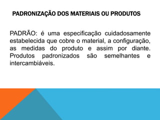 PADRONIZAÇÃO DOS MATERIAIS OU PRODUTOS 
PADRÃO: é uma especificação cuidadosamente 
estabelecida que cobre o material, a configuração, 
as medidas do produto e assim por diante. 
Produtos padronizados são semelhantes e 
intercambiáveis. 
 