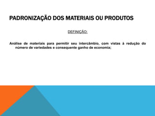 PADRONIZAÇÃO DOS MATERIAIS OU PRODUTOS 
DEFINIÇÃO: 
Análise de materiais para permitir seu intercâmbio, com vistas à redução do 
número de variedades e consequente ganho de economia; 
 