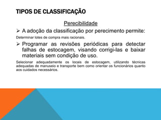 TIPOS DE CLASSIFICAÇÃO 
Perecibilidade 
 A adoção da classificação por perecimento permite: 
Determinar lotes de compra mais racionais. 
 Programar as revisões periódicas para detectar 
falhas de estocagem, visando corrigi-las e baixar 
materiais sem condição de uso. 
Selecionar adequadamente os locais de estocagem, utilizando técnicas 
adequadas de manuseio e transporte bem como orientar os funcionários quanto 
aos cuidados necessários. 
 
