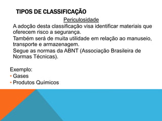 TIPOS DE CLASSIFICAÇÃO 
Periculosidade 
A adoção desta classificação visa identificar materiais que 
oferecem risco a segurança. 
Também será de muita utilidade em relação ao manuseio, 
transporte e armazenagem. 
Segue as normas da ABNT (Associação Brasileira de 
Normas Técnicas). 
Exemplo: 
• Gases 
• Produtos Químicos 
 