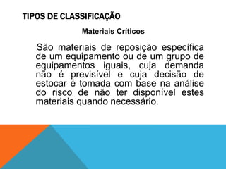 TIPOS DE CLASSIFICAÇÃO 
Materiais Críticos 
São materiais de reposição específica 
de um equipamento ou de um grupo de 
equipamentos iguais, cuja demanda 
não é previsível e cuja decisão de 
estocar é tomada com base na análise 
do risco de não ter disponível estes 
materiais quando necessário. 
 