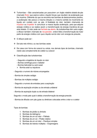  Turbombas – São caracterizadas por possuírem um órgão rotatório dotado de pás
chamado Rotor que exerce sobre o liquido forças que resultam da aceleração que
lhe imprime. Diferente do que se encontra nas bombas de deslocamentos positivo,
a aceleração não possui a mesma direção e o mesmo sentido do movimento do
liquido em contato com as pás. A finalidade do rotor, também chamando de
impulsor ou impelidor é comunicar a massa liquida aceleração, para que adquira
energia cinética e se realize assim a transformação da energia mecânica de que
esta dotado. O rotor pode ser fechado ou aberto. As turbobombas têm outro orgão,
o difusor também chamado de recuperador, onde é feito a transformação da maior
parte da energia cinética com que o liquido sai do rotor com energia da pressão.
 O difusor pode ser :
 De tubo reto trônico, ou nas bombas axiais
 De caixa com forma de caracol ou voluta, nos demais tipos de bombas, chamado
neste caso simplesmente de coletor ou caracol
 Classificação das turbobombas
- Segundo a trajetória do liquido no rotor
- Bomba centrifuga pura o radiador
- Bomba helicoidal ou semi-axial
 Bomba axial ou repulsora
- Segundo o numero de rotores empregados
- Bomba de simples estágio
- Bombas de múltiplos estágio
- Segundo o numero de entradas para a aspiração
- Bomba de aspiração simples ou de entrada unilateral
- Bomba de aspiração dupla ou de entrada bilateral
Segundo o modo pelo qual é obtida a transformação da energia pressão
- Bomba de difusão com pás guias ou diretrizes colocadas entre o rotor e o coletor
Tipos de bombas
1. Bombas de pistão ou êmbolo
2. Bombas de diafragma
3. Bombas de um só rotor – Palheta
4. Bombas de um só – Pistão rotativo
5. Bombas de um só rotor – Parafuso simples
6. Bombas de rotores múltiplos – Engrenagens
 