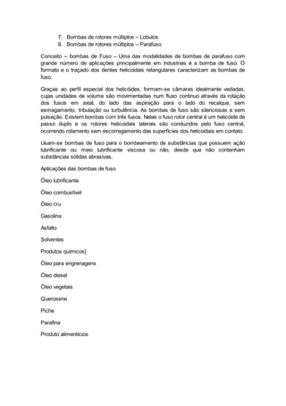 7. Bombas de rotores múltiplos – Lobulos
8. Bombas de rotores múltiplos – Parafuso
Conceito – bombas de Fuso – Uma das modalidades de bombas de parafuso com
grande número de aplicações principalmente em industrias é a bomba de fuso. O
formato e o traçado dos dentes helicoidais retangulares caracterizam as bombas de
fuso.
Graças ao perfil especial dos helicóides, formam-se câmaras idealmente vedadas,
cujas unidades de volume são movimentadas num fluxo continuo através da rotação
dos fusos em axial, do lado das aspiração para o lado do recalque, sem
esmagamento, tribulação ou turbulência. As bombas de fuso são silenciosas e sem
pulsação. Existem bombas com três fusos. Nelas o fuso rotor central é um helicóide de
passo duplo e os rotores helicoidais laterais são conduzidos pelo fuso central,
ocorrendo rolamento sem escorregamento das superfícies dos helicoidais em contato.
Usam-se bombas de fuso para o bombeamento de substâncias que possuem ação
lubrificante ou meio lubrificante viscosa ou não, desde que não contenham
substâncias sólidas abrasivas.
Aplicações das bombas de fuso
Óleo lubrificante
Óleo combustível
Óleo cru
Gasolina
Asfalto
Solventes
Produtos químicos]
Óleo para engrenagens
Óleo diesel
Óleo vegetais
Querosene
Piche
Parafina
Produto alimentícios
 
