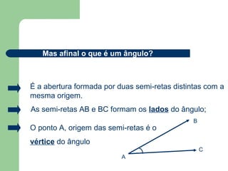 As semi-retas AB e BC formam os lados do ângulo;
O ponto A, origem das semi-retas é o
vértice do ângulo
Mas afinal o que é um ângulo?
B
É a abertura formada por duas semi-retas distintas com a
mesma origem.
A
B
C
 