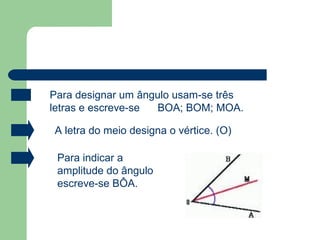 Para designar um ângulo usam-se três
letras e escreve-se BOA; BOM; MOA.
A letra do meio designa o vértice. (O)
Para indicar a
amplitude do ângulo
escreve-se BÔA.
 