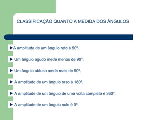 CLASSIFICAÇÃO QUANTO A MEDIDA DOS ÂNGULOS
A amplitude de um ângulo reto é 90º.
 Um ângulo agudo mede menos de 90º.
 A amplitude de um ângulo raso é 180º.
 Um ângulo obtuso mede mais de 90º.
 A amplitude de um ângulo de uma volta completa é 360º.
 A amplitude de um ângulo nulo é 0º.
 