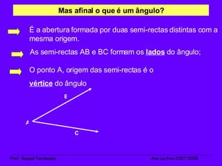 As semi-rectas AB e BC formam os  lados  do ângulo; A O ponto A, origem das semi-rectas é o  vértice  do ângulo Mas afinal o que é um ângulo? _______________________________________________________________________________________________________________________ Prof :  Raquel Fernandes   Ano Lectivo 2007/2008 B C É a abertura formada por duas semi-rectas distintas com a mesma origem. 