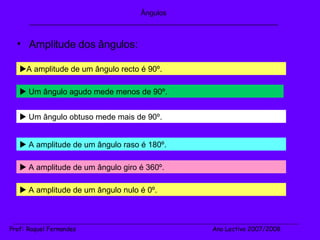 Amplitude dos ângulos: Ângulos _______________________________________________________________  A amplitude de um ângulo recto é 90º.   Um ângulo agudo mede menos de 90º.   A amplitude de um ângulo raso é 180º.   Um ângulo obtuso mede mais de 90º.   A amplitude de um ângulo giro é 360º.   A amplitude de um ângulo nulo é 0º. _______________________________________________________________________________________________________________________ Prof :  Raquel Fernandes   Ano Lectivo 2007/2008 