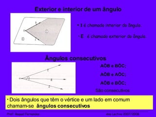 Exterior e interior de um ângulo I   é chamado interior do ângulo . E  é chamado exterior do ângulo . Ângulos consecutivos Dois ângulos que têm o vértice e um lado em comum chamam-se  ângulos consecutivos AÔB e BÔC; São consecutivos AÔB e AÔC; AÔB e BÔC; _______________________________________________________________________________________________________________________ Prof :  Raquel Fernandes   Ano Lectivo 2007/2008 