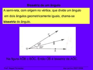 Bissetriz de um ângulo A semi-reta, com origem no vértice, que divide um ângulo em dois ângulos geometricamente iguais, chama-se  bissetriz  do ângulo. Na figura AÔB    BÔC. Então OB é bissetriz de AÔC. _______________________________________________________________________________________________________________________ Prof :  Raquel Fernandes   Ano Lectivo 2007/2008 
