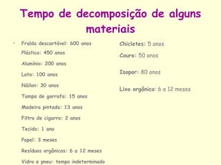 Tempo de decomposição de alguns materiais Fralda descartável: 600 anos   Plástico: 450 anos Alumínio: 200 anos Lata: 100 anos Náilon: 30 anos Tampa de garrafa: 15 anos Madeira pintada: 13 anos Filtro de cigarro: 2 anos Tecido: 1 ano Papel: 3 meses Resíduos orgânicos: 6 a 12 meses Vidro e pneu: tempo indeterminado Chicletes:  5 anos   Couro:  50 anos Isopor:  80 anos  Lixo orgânico : 6 a 12 meses   