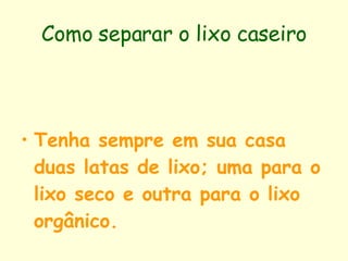 Como separar o lixo caseiro Tenha sempre em sua casa duas latas de lixo; uma para o lixo seco e outra para o lixo orgânico.   