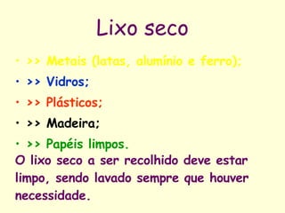 Lixo seco >> Metais (latas, alumínio e ferro); >> Vidros; >> Plásticos; >> Madeira; >> Papéis limpos.   O lixo seco a ser recolhido deve estar limpo, sendo lavado sempre que houver necessidade. 
