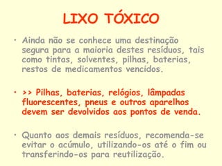 LIXO TÓXICO Ainda não se conhece uma destinação segura para a maioria destes resíduos, tais como tintas, solventes, pilhas, baterias, restos de medicamentos vencidos. >> Pilhas, baterias, relógios, lâmpadas fluorescentes, pneus e outros aparelhos devem ser devolvidos aos pontos de venda.  Quanto aos demais resíduos, recomenda-se evitar o acúmulo, utilizando-os até o fim ou transferindo-os para reutilização.   