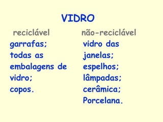 VIDRO reciclável  não-reciclável   garrafas;  todas as embalagens de vidro; copos. vidro das janelas;  espelhos;  lâmpadas;  cerâmica;  Porcelana.   