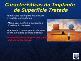 Superfície ideal para maximizar  o contato osteogênico. Maximiza, acelera e aumenta a  cicatrização do osso. Aumenta o desempenho do osso  pobre em sítios comprometidos. Previsibilidade superior com baixos  índices de fracassos. Características do Implante  de Superfície Tratada 