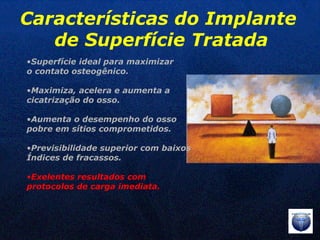 Superfície ideal para maximizar  o contato osteogênico. Maximiza, acelera e aumenta a  cicatrização do osso. Aumenta o desempenho do osso  pobre em sítios comprometidos. Previsibilidade superior com baixos Índices de fracassos. Exelentes resultados com  protocolos de carga imediata. Características do Implante  de Superfície Tratada 