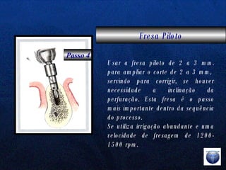 Fresa Piloto Passo 4 Usar a fresa piloto de 2 a 3 mm. para ampliar o corte de 2 a 3 mm,  servindo para corrigir, se houver necessidade a inclinação da perfuração. Esta fresa é o passo mais importante dentro da sequência do processo. Se utiliza irrigação abundante e uma velocidade de fresagem de 1200-1500 rpm. 