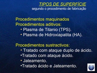 TIPOS DE SUPERFÍCIE segundo o procedimento de fabricação Procedimentos maquinados  Procedimentos aditivos: Plasma de Titanio (TPS). Plasma de Hidroxiapatita (HA). Procedimentos sustractivos: Tratado com ataque duplo de ácido. Tratado com ataque ácido. Jateamento. Tratado ácido e Jateamento. 