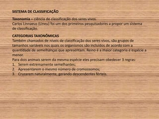 SISTEMA DE CLASSIFICAÇÃOTaxonomia – ciência de classificação dos seres vivos.Carlos Linnaeus (Lineu) foi um dos primeiros pesquisadores a propor um sistema de classificação. CATEGORIAS TAXONÔMICASTambém chamados de níveis de classificação dos seres vivos, são grupos de tamanhos variáveis nos quais os organismos são incluídos de acordo com a quantidade de semelhanças que apresentam. Reino é a maior categoria e espécie a menor.Para dois animais serem da mesma espécie eles precisam obedecer 3 regras:Serem extremamente semelhantes;Apresentarem o mesmo número de cromossomos;Cruzarem naturalmente, gerando descendentes férteis.